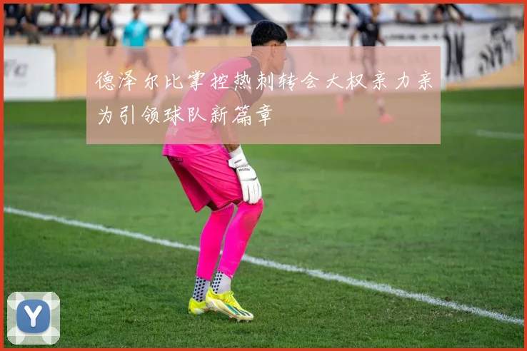 德泽尔比掌控热刺转会大权亲力亲为引领球队新篇章