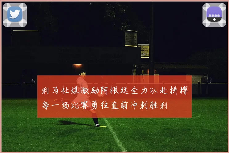 利马社媒激励阿根廷全力以赴拼搏每一场比赛勇往直前冲刺胜利