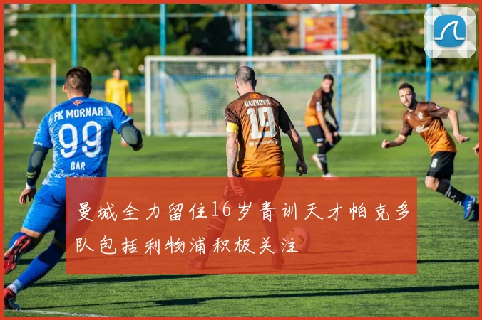 曼城全力留住16岁青训天才帕克多队包括利物浦积极关注