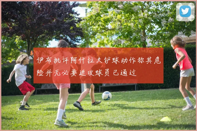 伊布批评阿什拉夫铲球动作称其危险并无必要进攻球员已通过