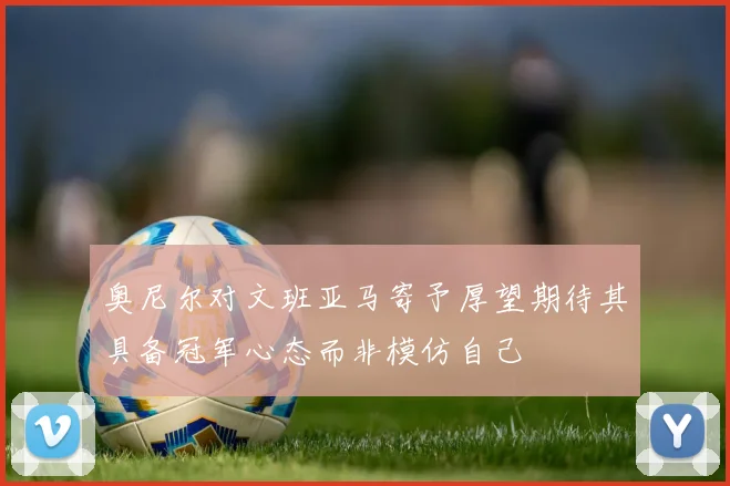 奥尼尔对文班亚马寄予厚望期待其具备冠军心态而非模仿自己