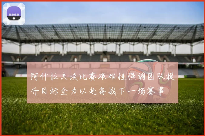 阿什拉夫谈比赛艰难性强调团队提升目标全力以赴备战下一场赛事