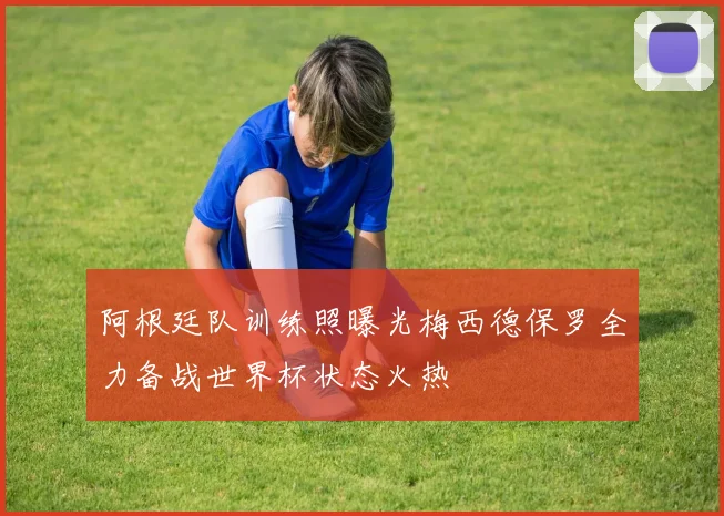 阿根廷队训练照曝光梅西德保罗全力备战世界杯状态火热
