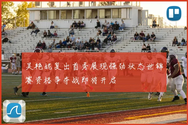 吴艳妮复出首秀展现强劲状态世锦赛资格争夺战即将开启