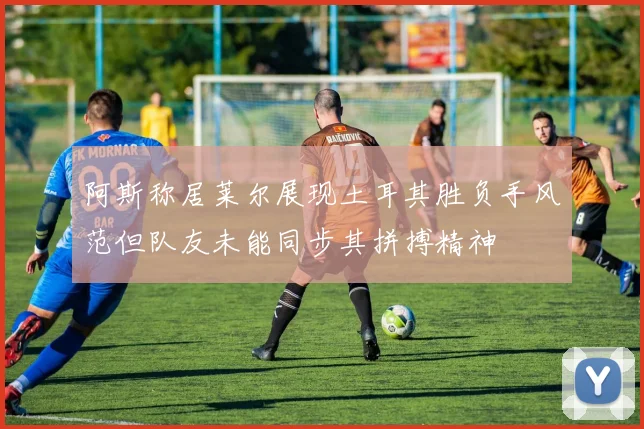 阿斯称居莱尔展现土耳其胜负手风范但队友未能同步其拼搏精神
