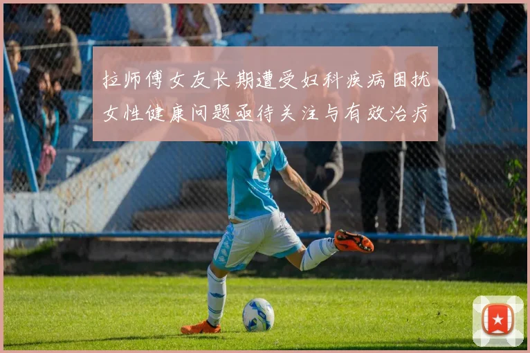 拉师傅女友长期遭受妇科疾病困扰女性健康问题亟待关注与有效治疗方案