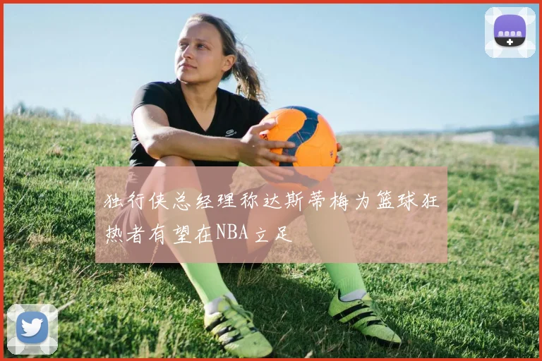 独行侠总经理称达斯蒂梅为篮球狂热者有望在NBA立足