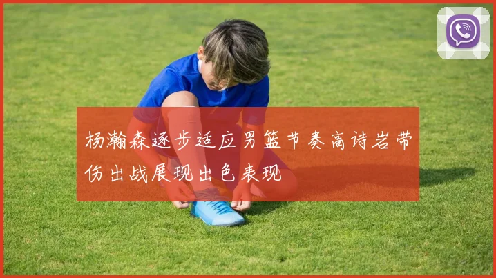 杨瀚森逐步适应男篮节奏高诗岩带伤出战展现出色表现